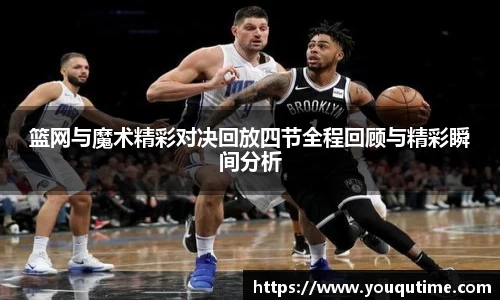 篮网与魔术精彩对决回放四节全程回顾与精彩瞬间分析